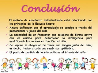 Conclusión
El método de enseñanza individualizada está relacionado con
los principios de la Escuela Nueva:
 Ambos defienden que el aprendizaje se consiga a través del
pensamiento y juicio del niño.
 La necesidad de un Preceptor que colabore de forma activa
con el alumno para desarrollar la inteligencia pero
modificando las normas en función del niño.
 Se impone la obligación de tener una imagen justa del niño,
es decir, tratar a cada uno según sus aptitudes.
 El punto de partida de la educación es el interés del niño.
 