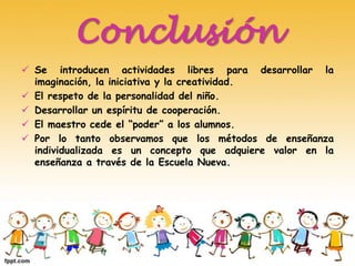 Conclusión
 Se introducen actividades libres para desarrollar la
imaginación, la iniciativa y la creatividad.
 El respeto de la personalidad del niño.
 Desarrollar un espíritu de cooperación.
 El maestro cede el “poder” a los alumnos.
 Por lo tanto observamos que los métodos de enseñanza
individualizada es un concepto que adquiere valor en la
enseñanza a través de la Escuela Nueva.
 