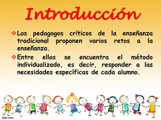 Introducción
Los pedagogos críticos de la enseñanza
tradicional proponen varios retos a la
enseñanza.
Entre ellos se encuentra el método
individualizado, es decir, responder a las
necesidades específicas de cada alumno.
 