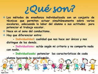 ¿Qué son?
 Los métodos de enseñanza individualizada son un conjunto de
técnicas que permiten actuar simultáneamente sobre varios
escolares, adecuando la labor del alumno a sus actitudes para
potenciar el trabajo escolar.
 Nace en el seno del conductismo.
 Hay que diferenciar entre:
- Individualidad: cualidad que nos hace ser únicos y nos
distingue de los demás.
- Individualismo: actúo según mi criterio y no comparto nada
con nadie.
- Individualizada: potenciar las características de cada
alumno buscando la socialización.
 