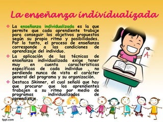 La enseñanza individualizada
 La enseñanza individualizada es la que
permite que cada aprendiente trabaje
para conseguir los objetivos propuestos
según su propio ritmo y posibilidades.
Por lo tanto, el proceso de enseñanza
corresponde a las condiciones de
aprendizaje del individuo.
 La aplicación de las técnicas de
enseñanza individualizada exige tener
muy en cuenta características
específicas de cada individuo , no
perdiendo nunca de vista el carácter
general del programa y su organización.
 Destaca Skinner, el cual señaló que hay
que procurar que los aprendientes
trabajen a su ritmo por medio de
programas individualizados de
aprendizaje.
 