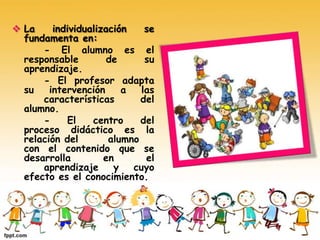  La individualización se
fundamenta en:
- El alumno es el
responsable de su
aprendizaje.
- El profesor adapta
su intervención a las
características del
alumno.
- El centro del
proceso didáctico es la
relación del alumno
con el contenido que se
desarrolla en el
aprendizaje y cuyo
efecto es el conocimiento.
 