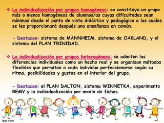  La individualización por grupos homogéneos: se constituye un grupo
más o menos homogéneos de alumnos/as cuyas dificultades sean
mínimas desde el punto de vista didáctico y pedagógico a las cuales
se les proporcionará después una enseñanza en común.
- Destacan: sistema de MANNHEIM, sistema de OAKLAND, y el
sistema del PLAN TRINIDAD.
 La individualización por grupos heterogéneos: se admiten las
diferencias individuales como un hecho real y se organizan métodos
flexibles que permitan a cada individuo perfeccionarse según su
ritmo, posibilidades y gustos en el interior del grupo.
- Destacan: el PLAN DALTON, sistema WINNETKA, experimento
REMY y la individualización por medio de fichas.
 