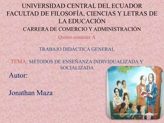 UNIVERSIDAD CENTRAL DEL ECUADOR
FACULTAD DE FILOSOFÍA, CIENCIAS Y LETRAS DE
LA EDUCACIÓN
CARRERA DE COMERCIO Y ADMINISTRACIÓN
Quinto semestre A
TRABAJO DIDÁCTICA GENERAL
TEMA: MÉTODOS DE ENSEÑANZA INDIVIDUALIZADA Y
SOCIALIZADA
Autor:
Jonathan Maza
 