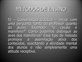 MÉTODOS DE ENSINO 5) –  Conversação didática  – iniciar com uma pergunta, tanto do professor quanto do aluno. Exemplo: “o cavalo é mamífero?” Como podemos distinguir as aves dos mamíferos? Esse tipo de método promove a assimilação ativa dos conteúdos, suscitando a atividade mental dos alunos e não simplesmente uma atitude receptiva. 