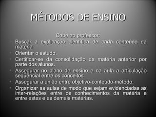 MÉTODOS DE ENSINO Cabe ao professor: Buscar a explicação científica de cada conteúdo da matéria. Orientar o estudo. Certificar-se da consolidação da matéria anterior por parte dos alunos. Assegurar no plano de ensino e na aula a articulação seqüencial entre os conceitos. Assegurar a união entre objetivo-conteúdo-método. Organizar as aulas de modo que sejam evidenciadas as inter-relações entre os conhecimentos da matéria e entre estes e as demais matérias. 
