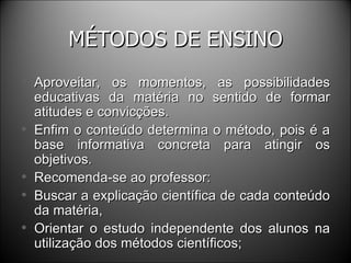 MÉTODOS DE ENSINO Aproveitar, os momentos, as possibilidades educativas da matéria no sentido de formar atitudes e convicções. Enfim o conteúdo determina o método, pois é a base informativa concreta para atingir os objetivos. Recomenda-se ao professor: Buscar a explicação científica de cada conteúdo da matéria, Orientar o estudo independente dos alunos na utilização dos métodos científicos; 