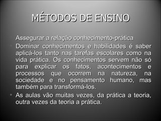 MÉTODOS DE ENSINO Assegurar a relação conhecimento-prática Dominar conhecimentos e habilidades é saber aplicá-los tanto nas tarefas escolares como na vida prática. Os conhecimentos servem não só para explicar os fatos, acontecimentos e processos que ocorrem na natureza, na sociedade e no pensamento humano, mas também para transformá-los. As aulas vão muitas vezes, da prática a teoria, outra vezes da teoria a prática. 