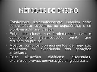 MÉTODOS DE ENSINO Estabelecer, sistematicamente, vínculos entre os conteúdos escolares, as experiências e os problemas da vida prática; Exigir dos alunos que fundamentem, com o conhecimento sistematizado, aquilo que realizam na prática; Mostrar como os conhecimentos de hoje são resultados da experiência das gerações anteriores. Criar situações didáticas: discussões, exercícios, provas, conversação dirigidas etc... 