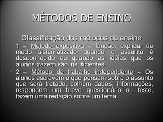 MÉTODOS DE ENSINO Classificação dos métodos de ensino 1 –  Método expositivo  – função: explicar de modo sistematizado quando o assunto é desconhecido ou quando as idéias que os alunos trazem são insuficientes. 2 –  Método de trabalho independente  – Os alunos escrevem o que pensam sobre o assunto que será tratado, colhem dados, informações, respondem um breve questionário ou teste, fazem uma redação sobre um tema. 