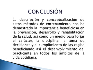 La descripción y conceptualización de
estos métodos de entrenamiento nos ha
demostrado la importancia beneficiosa en
la prevención, desarrollo y rehabilitación
de la salud, así como un medio para forjar
el carácter, la disciplina, la toma de
decisiones y el cumplimiento de las reglas
beneficiando así el desenvolvimiento del
practicante en todos los ámbitos de la
vida cotidiana.
 