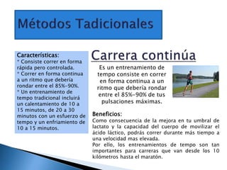 Es un entrenamiento de
tempo consiste en correr
en forma continua a un
ritmo que debería rondar
entre el 85%-90% de tus
pulsaciones máximas.
Características:
* Consiste correr en forma
rápida pero controlada.
* Correr en forma continua
a un ritmo que debería
rondar entre el 85%-90%.
* Un entrenamiento de
tempo tradicional incluirá
un calentamiento de 10 a
15 minutos, de 20 a 30
minutos con un esfuerzo de
tempo y un enfriamiento de
10 a 15 minutos.
Beneficios:
Como consecuencia de la mejora en tu umbral de
lactato y la capacidad del cuerpo de movilizar el
ácido láctico, podrás correr durante más tiempo a
una velocidad mas elevada.
Por ello, los entrenamientos de tempo son tan
importantes para carreras que van desde los 10
kilómetros hasta el maratón.
 