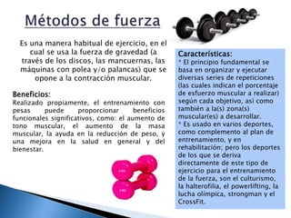 Es una manera habitual de ejercicio, en el
cual se usa la fuerza de gravedad (a
través de los discos, las mancuernas, las
máquinas con polea y/o palancas) que se
opone a la contracción muscular.
Beneficios:
Realizado propiamente, el entrenamiento con
pesas puede proporcionar beneficios
funcionales significativos, como: el aumento de
tono muscular, el aumento de la masa
muscular, la ayuda en la reducción de peso, y
una mejora en la salud en general y del
bienestar.
Características:
* El principio fundamental se
basa en organizar y ejecutar
diversas series de repeticiones
(las cuales indican el porcentaje
de esfuerzo muscular a realizar)
según cada objetivo, así como
también a la(s) zona(s)
muscular(es) a desarrollar.
* Es usado en varios deportes,
como complemento al plan de
entrenamiento, y en
rehabilitación; pero los deportes
de los que se deriva
directamente de este tipo de
ejercicio para el entrenamiento
de la fuerza, son el culturismo,
la halterofilia, el powerlifting, la
lucha olímpica, strongman y el
CrossFit.
 