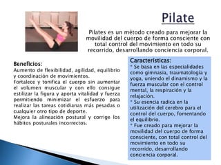 Pilates es un método creado para mejorar la
movilidad del cuerpo de forma consciente con
total control del movimiento en todo su
recorrido, desarrollando conciencia corporal.
Características:
* Se basa en las especialidades
como gimnasia, traumatología y
yoga, uniendo el dinamismo y la
fuerza muscular con el control
mental, la respiración y la
relajación.
* Su esencia radica en la
utilización del cerebro para el
control del cuerpo, fomentando
el equilibrio.
* Fue creado para mejorar la
movilidad del cuerpo de forma
consciente, con total control del
movimiento en todo su
recorrido, desarrollando
conciencia corporal.
Beneficios:
Aumento de flexibilidad, agilidad, equilibrio
y coordinación de movimientos.
Fortalece y tonifica el cuerpo sin aumentar
el volumen muscular y con ello consigue
estilizar la figura y aporta vitalidad y fuerza
permitiendo minimizar el esfuerzo para
realizar las tareas cotidianas más pesadas o
cualquier otro tipo de deporte.
Mejora la alineación postural y corrige los
hábitos posturales incorrectos.
 