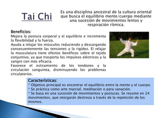 Es una disciplina ancestral de la cultura oriental
que busca el equilibrio mente/cuerpo mediante
una sucesión de movimientos lentos y
respiración rítmica.
Características:
* Objetivo principal es encontrar el equilibrio entre la mente y el cuerpo.
* Se práctica como arte marcial, meditación o para sanación.
* Se basa en una sucesión de movimientos y posturas. Se resume en 24
movimientos, que otorgarán destreza a través de la repetición de los
mismos.
Beneficios:
Mejora la postura corporal y el equilibrio e incrementa
la flexibilidad y la fuerza.
Ayuda a relajar los músculos reduciendo y descargando
consecuentemente las tensiones y la rigidez. El relajar
la musculatura tiene efectos benéficos sobre el tejido
conjuntivo, ya que trasporta los impulsos eléctricos y la
sangre con más eficacia.
Favorece el estiramiento de los tendones y la
circulación sanguínea, disminuyendo los problemas
circulatorios.
 