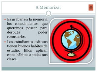 8.Memorizar

 Es grabar en la memoria
  los conocimientos que
  queremos poseer para
  después            poder
  recordarlos.
 Los estudiantes exitosos
  tienen buenos hábitos de
  estudio. Ellos aplican
  estos hábitos a todas sus
  clases.
 