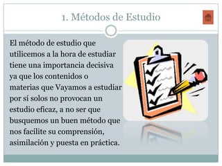 1. Métodos de Estudio

El método de estudio que
utilicemos a la hora de estudiar
tiene una importancia decisiva
ya que los contenidos o
materias que Vayamos a estudiar
por sí solos no provocan un
estudio eficaz, a no ser que
busquemos un buen método que
nos facilite su comprensión,
asimilación y puesta en práctica.
 