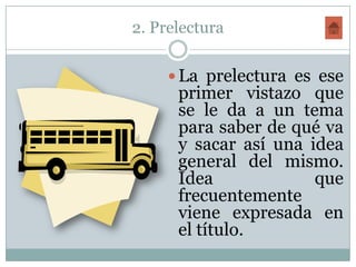 2. Prelectura

      La prelectura es ese
      primer vistazo que
      se le da a un tema
      para saber de qué va
      y sacar así una idea
      general del mismo.
      Idea             que
      frecuentemente
      viene expresada en
      el título.
 