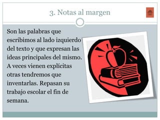 3. Notas al margen

Son las palabras que
escribimos al lado izquierdo
del texto y que expresan las
ideas principales del mismo.
A veces vienen explícitas
otras tendremos que
inventarlas. Repasan su
trabajo escolar el fin de
semana.
 