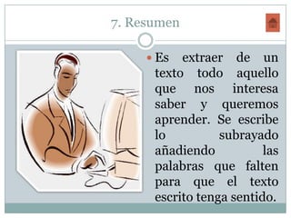 7. Resumen

      Es  extraer de un
      texto todo aquello
      que nos interesa
      saber y queremos
      aprender. Se escribe
      lo          subrayado
      añadiendo           las
      palabras que falten
      para que el texto
      escrito tenga sentido.
 