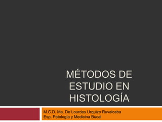 MÉTODOS DE
           ESTUDIO EN
           HISTOLOGÍA
M.C.D. Ma. De Lourdes Urquizo Ruvalcaba
Esp. Patología y Medicina Bucal
 