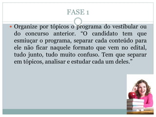 FASE 1
 Organize por tópicos o programa do vestibular ou
do concurso anterior. “O candidato tem que
esmiuçar o programa, separar cada conteúdo para
ele não ficar naquele formato que vem no edital,
tudo junto, tudo muito confuso. Tem que separar
em tópicos, analisar e estudar cada um deles.”
 