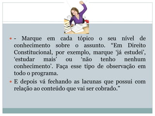  - Marque em cada tópico o seu nível de
conhecimento sobre o assunto. “Em Direito
Constitucional, por exemplo, marque „já estudei‟,
„estudar mais‟ ou „não tenho nenhum
conhecimento‟. Faça esse tipo de observação em
todo o programa.
 E depois vá fechando as lacunas que possui com
relação ao conteúdo que vai ser cobrado.”
 