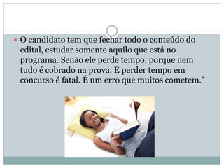 O candidato tem que fechar todo o conteúdo do
edital, estudar somente aquilo que está no
programa. Senão ele perde tempo, porque nem
tudo é cobrado na prova. E perder tempo em
concurso é fatal. É um erro que muitos cometem.”
 