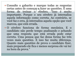  Consulte o gabarito e marque todas as respostas
certas antes de começar a fazer as questões. É uma
forma de treinar o cérebro. “Isso é muito
importante. Porque o seu cérebro já internaliza
aquela informação como correta. Ao contrário, se
você faz e erra, já internaliza aquela opção que você
marcou, que está errada.
 O cérebro funciona de forma mecânica. E o
candidato não perde tempo analisando e achando
que uma resposta que está errada pode estar
correta. Uma pessoa que faz dessa forma faz três
vezes mais questões. E isso faz muita diferença.
Quanto mais questões de prova o candidato fizer,
mais preparado ele fica e menos surpresa ele vai ter
na hora da prova.”
 