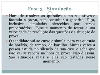 Fase 3 - Simulação
 Hora de resolver as questões como se estivesse
fazendo a prova, sem consultar o gabarito. Faça,
inclusive, simulados oferecidos por cursos
preparatórios. “Esse é momento de testar a sua
velocidade de resolução das questões e a situação de
prova.
 O candidato vai ao curso e simula, para ver questão
de horário, de tempo, de barulho. Muitas vezes a
pessoa estuda no silêncio da sua casa e acha que
isso vai se repetir na hora da prova. Não é assim.
São situações reais e elas são testadas nesse
momento.”
 