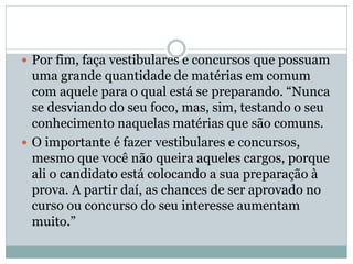  Por fim, faça vestibulares e concursos que possuam
uma grande quantidade de matérias em comum
com aquele para o qual está se preparando. “Nunca
se desviando do seu foco, mas, sim, testando o seu
conhecimento naquelas matérias que são comuns.
 O importante é fazer vestibulares e concursos,
mesmo que você não queira aqueles cargos, porque
ali o candidato está colocando a sua preparação à
prova. A partir daí, as chances de ser aprovado no
curso ou concurso do seu interesse aumentam
muito.”
 