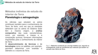 Métodos de estudo do interior da Terra
Fig.7 – Meteorito constituído por uma liga metálica que, segundo os
investigadores, pode ser semelhante aos materiais que existem na
camada mais interna da Terra.
As ciências que estudam os astros
contribuem também para o conhecimento da
Terra: de facto, uma vez que os cientistas
defendem que os astros do Sistema Solar
têm a mesma origem, a análise
comparativa das suas características,
como, por exemplo, a massa e a
composição química, fornecem informações
importantes para o conhecimento do interior
da Terra.
O desenvolvimento de técnicas e de
tecnologias como os satélites, por exemplo,
permitem determinar com exatidão o
diâmetro e o volume da Terra.
Métodos indiretos de estudo do
interior da Terra
Planetologia e astrogeologia
 