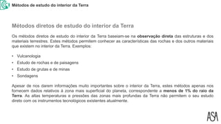 Métodos de estudo do interior da Terra
Os métodos diretos de estudo do interior da Terra baseiam-se na observação direta das estruturas e dos
materiais terrestres. Estes métodos permitem conhecer as características das rochas e dos outros materiais
que existem no interior da Terra. Exemplos:
• Vulcanologia
• Estudo de rochas e de paisagens
• Estudo de grutas e de minas
• Sondagens
Apesar de nos darem informações muito importantes sobre o interior da Terra, estes métodos apenas nos
fornecem dados relativos à zona mais superficial do planeta, correspondente a menos de 1% do raio da
Terra. As altas temperaturas e pressões das zonas mais profundas da Terra não permitem o seu estudo
direto com os instrumentos tecnológicos existentes atualmente.
Métodos diretos de estudo do interior da Terra
 
