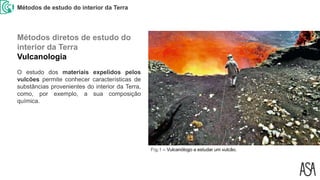 Métodos de estudo do interior da Terra
Fig.1 – Vulcanólogo a estudar um vulcão.
O estudo dos materiais expelidos pelos
vulcões permite conhecer características de
substâncias provenientes do interior da Terra,
como, por exemplo, a sua composição
química.
Métodos diretos de estudo do
interior da Terra
Vulcanologia
 
