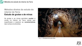 Métodos de estudo do interior da Terra
Fig.3 – Pormenor de uma mina.
As grutas e as minas permitem aceder a
zonas no interior da Terra (ainda que
superficiais) e explorar as características
das rochas envolventes.
Métodos diretos de estudo do
interior da Terra
Estudo de grutas e de minas
 