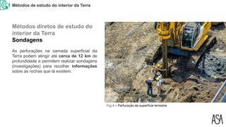 Métodos de estudo do interior da Terra
Fig.4 – Perfuração da superfície terrestre.
As perfurações na camada superficial da
Terra podem atingir até cerca de 12 km de
profundidade e permitem realizar sondagens
(investigações) para recolher informações
sobre as rochas que lá existem.
Métodos diretos de estudo do
interior da Terra
Sondagens
 