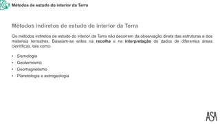 Métodos de estudo do interior da Terra
Os métodos indiretos de estudo do interior da Terra não decorrem da observação direta das estruturas e dos
materiais terrestres. Baseiam-se antes na recolha e na interpretação de dados de diferentes áreas
científicas, tais como:
• Sismologia
• Geotermismo
• Geomagnetismo
• Planetologia e astrogeologia
Métodos indiretos de estudo do interior da Terra
 