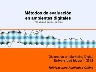 Métodos de evaluación
en ambientes digitales
    Prof. Marcelo Santos - @celoo




                   Diplomado en Marketing Digital
                       Universidad Mayor – 2012

                   Métricas para Publicidad Online
 