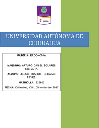 UNIVERSIDAD AUTÓNOMA DE
CHIHUAHUA
MATERIA: ERGONOMIA.
MAESTRO: ARTURO DANIEL SOLARES
GUEVARA.
ALUMNO: JESUS RICARDO TERRAZAS
REYES.
MATRICULA: 235602
FECHA: Chihuahua, Chih. 05 Noviembre 2017
 