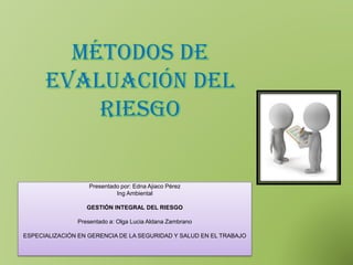 MÉTODOS DE
EVALUACIÓN DEL
RIESGO
Presentado por: Edna Ajiaco Pérez
Ing Ambiental
GESTIÓN INTEGRAL DEL RIESGO
Presentado a: Olga Lucia Aldana Zambrano
ESPECIALIZACIÓN EN GERENCIA DE LA SEGURIDAD Y SALUD EN EL TRABAJO
 