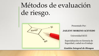 Métodos de evaluación
de riesgo.
Presentado Por:
JAILENY MORENO ACEVEDO
Universidad ECCI
Especialización en Gerencia de
Seguridad y salud en el trabajo
Gestión Integral de Riesgos
 