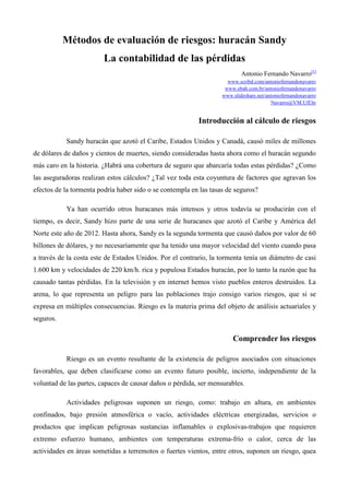 Métodos de evaluación de riesgos: huracán Sandy
La contabilidad de las pérdidas
Antonio Fernando Navarro[1]
www.scribd.com/antoniofernandonavarro
www.ebah.com.br/antoniofernandonavarro
www.slideshare.net/antoniofernandonavarro
Navarro@VM.Uff.br

Introducción al cálculo de riesgos
Sandy huracán que azotó el Caribe, Estados Unidos y Canadá, causó miles de millones
de dólares de daños y cientos de muertes, siendo consideradas hasta ahora como el huracán segundo
más caro en la historia. ¿Habrá una cobertura de seguro que abarcaría todas estas pérdidas? ¿Como
las aseguradoras realizan estos cálculos? ¿Tal vez toda esta coyuntura de factores que agravan los
efectos de la tormenta podría haber sido o se contempla en las tasas de seguros?
Ya han ocurrido otros huracanes más intensos y otros todavía se producirán con el
tiempo, es decir, Sandy hizo parte de una serie de huracanes que azotó el Caribe y América del
Norte este año de 2012. Hasta ahora, Sandy es la segunda tormenta que causó daños por valor de 60
billones de dólares, y no necesariamente que ha tenido una mayor velocidad del viento cuando pasa
a través de la costa este de Estados Unidos. Por el contrario, la tormenta tenía un diámetro de casi
1.600 km y velocidades de 220 km/h. rica y populosa Estados huracán, por lo tanto la razón que ha
causado tantas pérdidas. En la televisión y en internet hemos visto pueblos enteros destruidos. La
arena, lo que representa un peligro para las poblaciones trajo consigo varios riesgos, que si se
expresa en múltiples consecuencias. Riesgo es la materia prima del objeto de análisis actuariales y
seguros.

Comprender los riesgos
Riesgo es un evento resultante de la existencia de peligros asociados con situaciones
favorables, que deben clasificarse como un evento futuro posible, incierto, independiente de la
voluntad de las partes, capaces de causar daños o pérdida, ser mensurables.
Actividades peligrosas suponen un riesgo, como: trabajo en altura, en ambientes
confinados, bajo presión atmosférica o vacío, actividades eléctricas energizadas, servicios o
productos que implican peligrosas sustancias inflamables o explosivas-trabajos que requieren
extremo esfuerzo humano, ambientes con temperaturas extrema-frío o calor, cerca de las
actividades en áreas sometidas a terremotos o fuertes vientos, entre otros, suponen un riesgo, quea

 