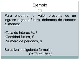 Para encontrar el valor presente de un
ingreso o gasto futuro, debemos de conocer
al menos:
•Tasa de interés %, i
•Cantidad futura, F
•Número de periodos, n
Se utiliza la siguiente fórmula:
P=F[1/(1+i)^n]
Ejemplo
 