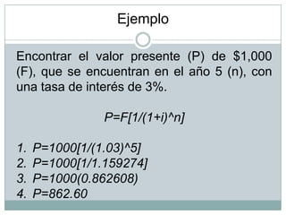 Encontrar el valor presente (P) de $1,000
(F), que se encuentran en el año 5 (n), con
una tasa de interés de 3%.
P=F[1/(1+i)^n]
1. P=1000[1/(1.03)^5]
2. P=1000[1/1.159274]
3. P=1000(0.862608)
4. P=862.60
Ejemplo
 