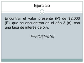 Encontrar el valor presente (P) de $2,000
(F), que se encuentran en el año 3 (n), con
una tasa de interés de 5%.
P=F[1/(1+i)^n]
Ejercicio
 