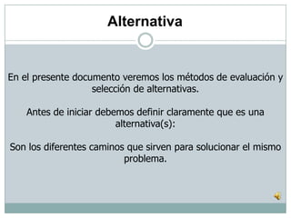 En el presente documento veremos los métodos de evaluación y
selección de alternativas.
Antes de iniciar debemos definir claramente que es una
alternativa(s):
Son los diferentes caminos que sirven para solucionar el mismo
problema.
Alternativa
 