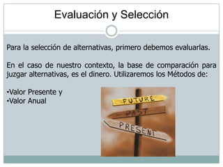 Evaluación y Selección
Para la selección de alternativas, primero debemos evaluarlas.
En el caso de nuestro contexto, la base de comparación para
juzgar alternativas, es el dinero. Utilizaremos los Métodos de:
•Valor Presente y
•Valor Anual
 