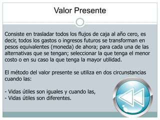 Valor Presente
Consiste en trasladar todos los flujos de caja al año cero, es
decir, todos los gastos o ingresos futuros se transforman en
pesos equivalentes (moneda) de ahora; para cada una de las
alternativas que se tengan; seleccionar la que tenga el menor
costo o en su caso la que tenga la mayor utilidad.
El método del valor presente se utiliza en dos circunstancias
cuando las:
- Vidas útiles son iguales y cuando las,
- Vidas útiles son diferentes.
 