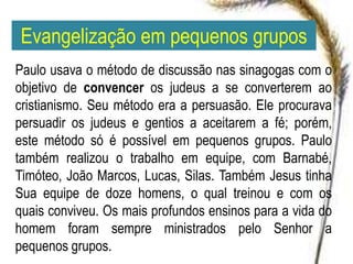 Evangelização em pequenos grupos
Paulo usava o método de discussão nas sinagogas com o
objetivo de convencer os judeus a se converterem ao
cristianismo. Seu método era a persuasão. Ele procurava
persuadir os judeus e gentios a aceitarem a fé; porém,
este método só é possível em pequenos grupos. Paulo
também realizou o trabalho em equipe, com Barnabé,
Timóteo, João Marcos, Lucas, Silas. Também Jesus tinha
Sua equipe de doze homens, o qual treinou e com os
quais conviveu. Os mais profundos ensinos para a vida do
homem foram sempre ministrados pelo Senhor a
pequenos grupos.
 
