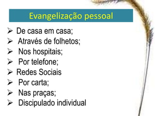 Evangelização pessoal
 De casa em casa;
 Através de folhetos;
 Nos hospitais;
 Por telefone;
 Redes Sociais
 Por carta;
 Nas praças;
 Discipulado individual
 